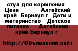 стул для кормления › Цена ­ 2 500 - Алтайский край, Барнаул г. Дети и материнство » Детское питание   . Алтайский край,Барнаул г.